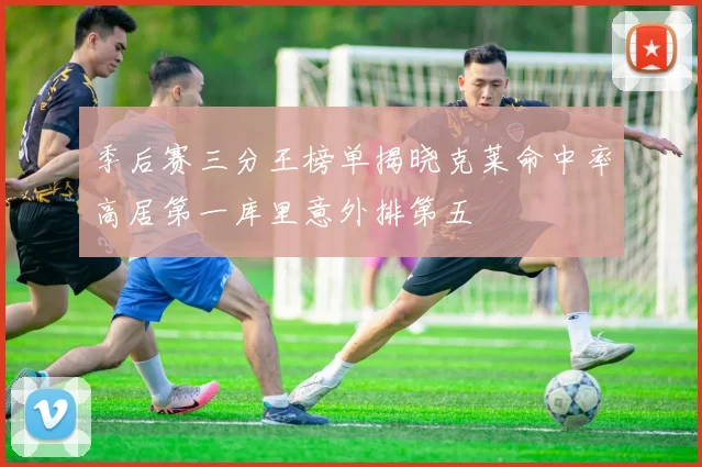 季后赛三分王榜单揭晓克莱命中率高居第一库里意外排第五