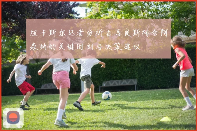 纽卡斯尔记者分析吉马良斯转会阿森纳的关键时刻与决策建议