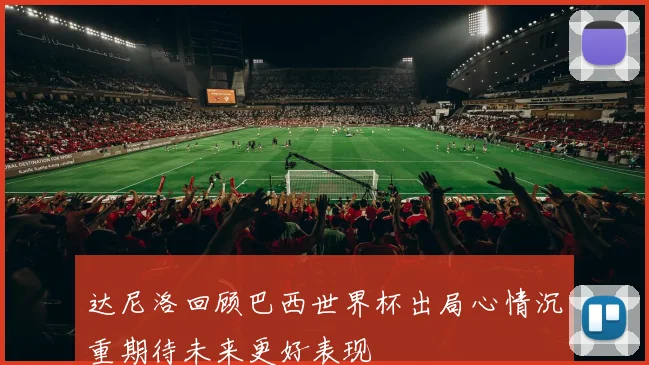 达尼洛回顾巴西世界杯出局心情沉重期待未来更好表现