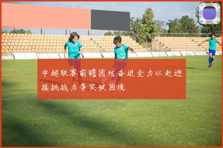 中超联赛前瞻团结奋进全力以赴迎接挑战力争突破困境
