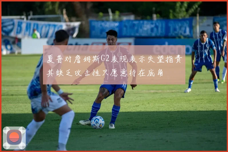 夏普对詹姆斯G2表现表示失望指责其缺乏攻击性只愿意待在底角