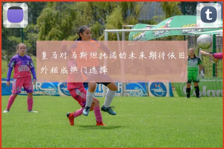 皇马对马斯坦托诺的未来期待依旧外租成热门选择