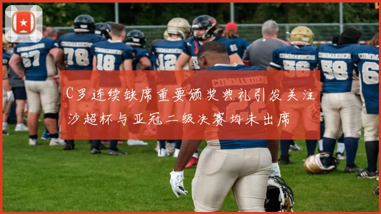 C罗连续缺席重要颁奖典礼引发关注沙超杯与亚冠二级决赛均未出席