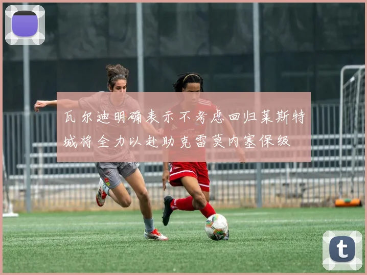 瓦尔迪明确表示不考虑回归莱斯特城将全力以赴助克雷莫内塞保级