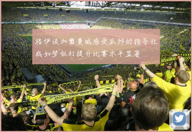 格伊谈加盟曼城感受瓜帅的指导让我如梦似幻提升比赛水平显著