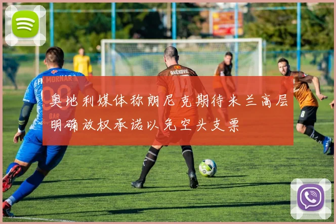 奥地利媒体称朗尼克期待米兰高层明确放权承诺以免空头支票