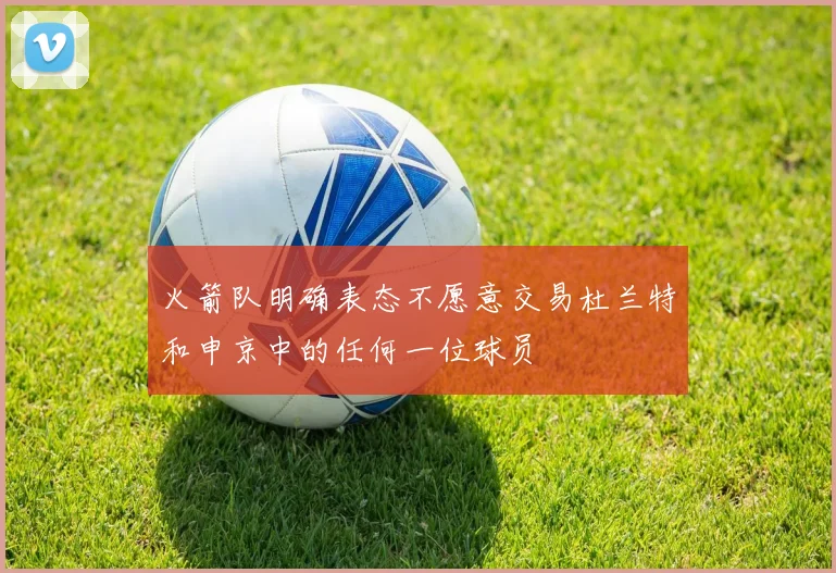 火箭队明确表态不愿意交易杜兰特和申京中的任何一位球员