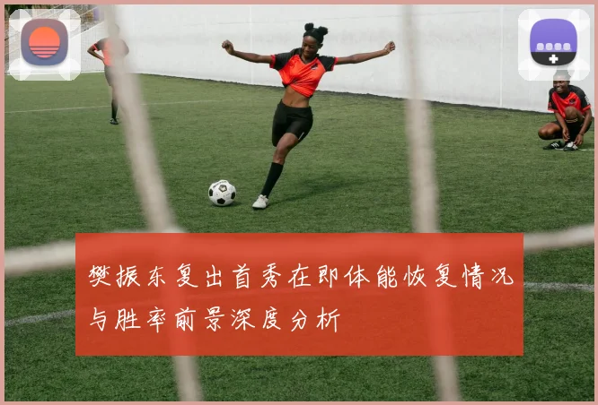 樊振东复出首秀在即体能恢复情况与胜率前景深度分析