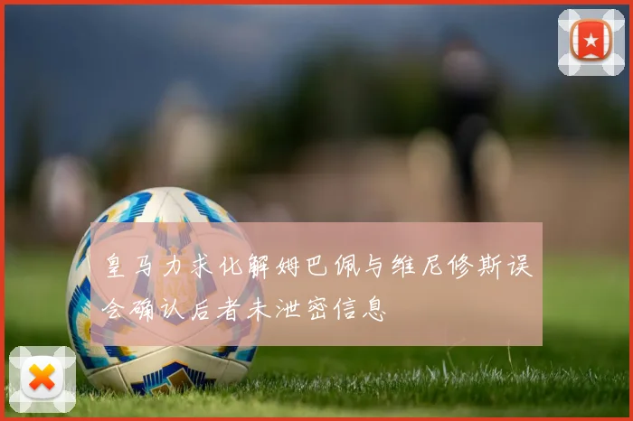 皇马力求化解姆巴佩与维尼修斯误会确认后者未泄密信息