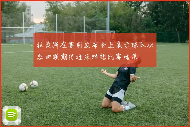 拉莫斯在赛前发布会上表示球队状态回暖期待迎来理想比赛结果