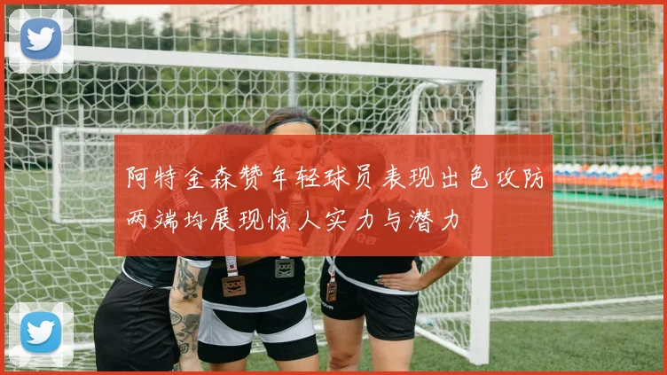 阿特金森赞年轻球员表现出色攻防两端均展现惊人实力与潜力