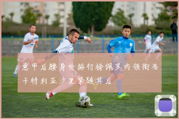 意甲后腰身价排行榜佩罗内领衔洛卡特利亚沙里紧随其后