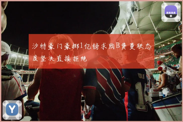 沙特豪门豪掷1亿镑求购B费曼联态度坚决直接拒绝