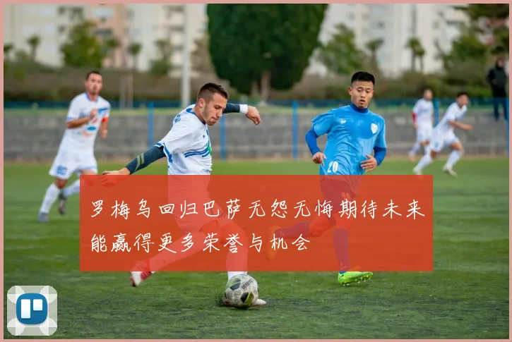 罗梅乌回归巴萨无怨无悔期待未来能赢得更多荣誉与机会