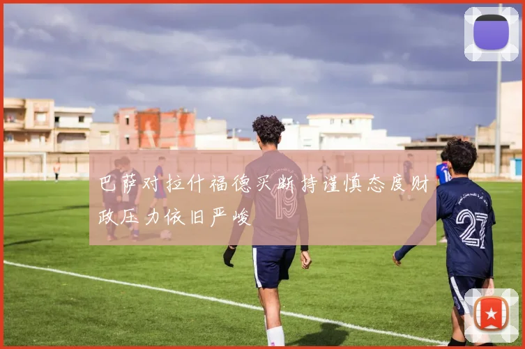 巴萨对拉什福德买断持谨慎态度财政压力依旧严峻