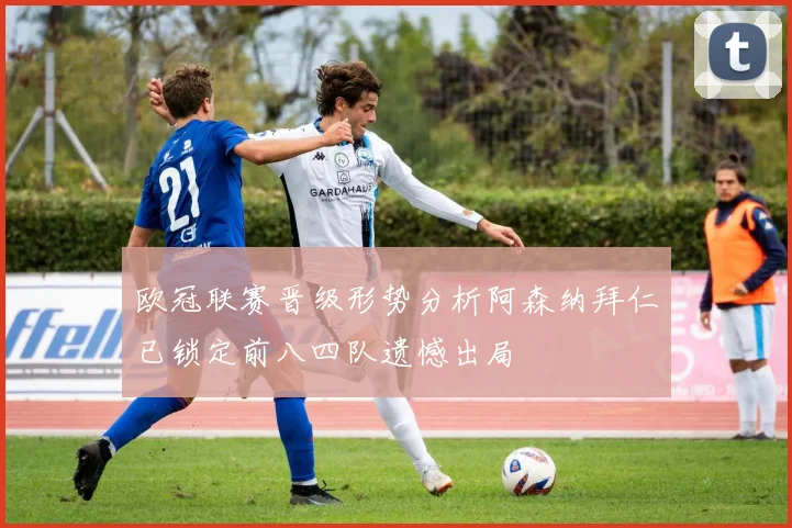 欧冠联赛晋级形势分析阿森纳拜仁已锁定前八四队遗憾出局