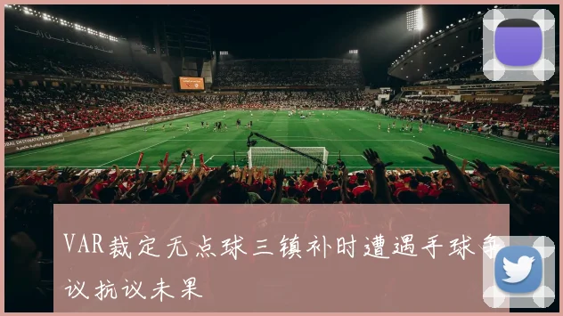 VAR裁定无点球三镇补时遭遇手球争议抗议未果
