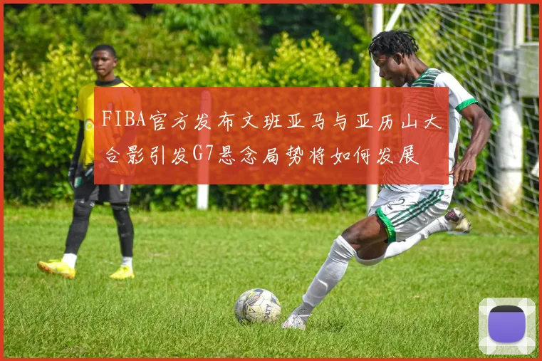 FIBA官方发布文班亚马与亚历山大合影引发G7悬念局势将如何发展