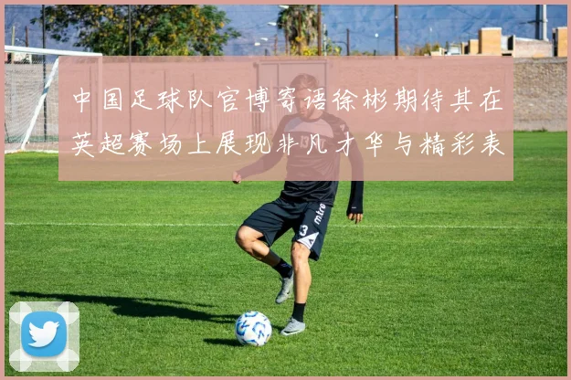 中国足球队官博寄语徐彬期待其在英超赛场上展现非凡才华与精彩表现