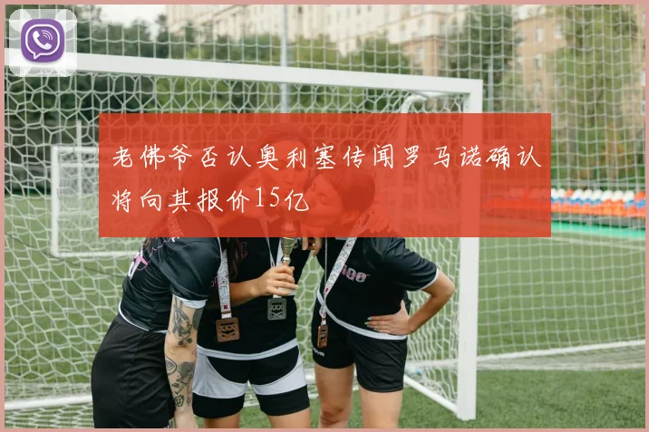 老佛爷否认奥利塞传闻罗马诺确认将向其报价15亿