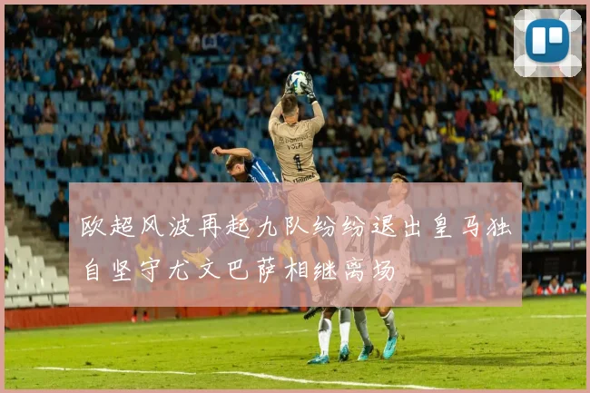 欧超风波再起九队纷纷退出皇马独自坚守尤文巴萨相继离场