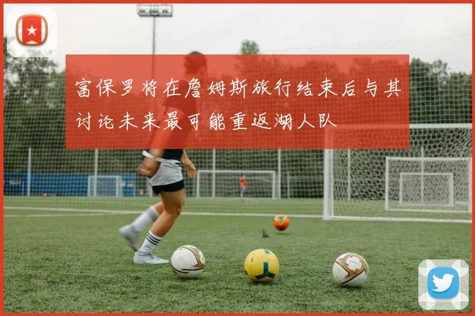 富保罗将在詹姆斯旅行结束后与其讨论未来最可能重返湖人队