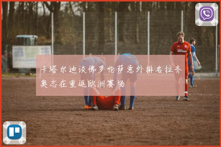 卡塔尔迪谈佛罗伦萨意外排名拉齐奥志在重返欧洲赛场