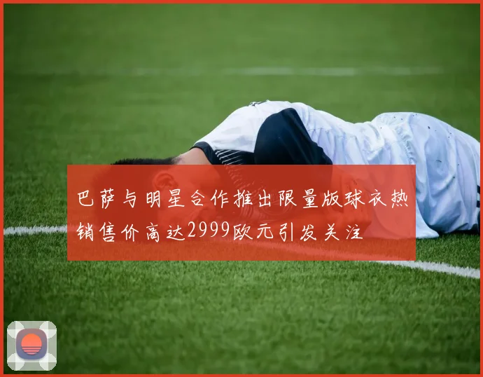 巴萨与明星合作推出限量版球衣热销售价高达2999欧元引发关注