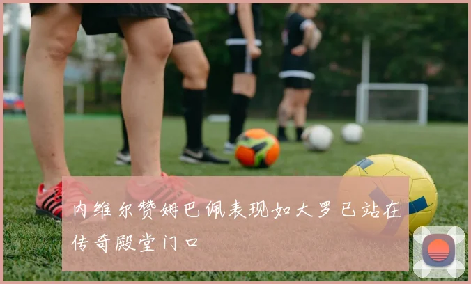 内维尔赞姆巴佩表现如大罗已站在传奇殿堂门口