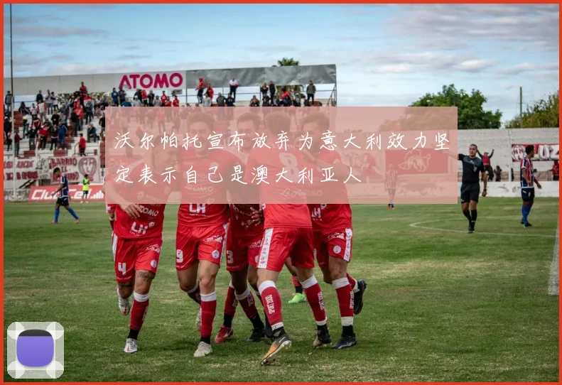 沃尔帕托宣布放弃为意大利效力坚定表示自己是澳大利亚人