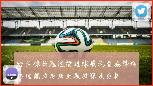 哈兰德欧冠连续进球展现曼城锋线终结能力与历史数据深度分析